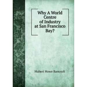 Why A World Centre of Industry at San Francisco Bay? Hubert Howe 