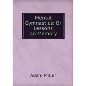  Mental Gymnastics Or Lessons on Memory Adam Miller 